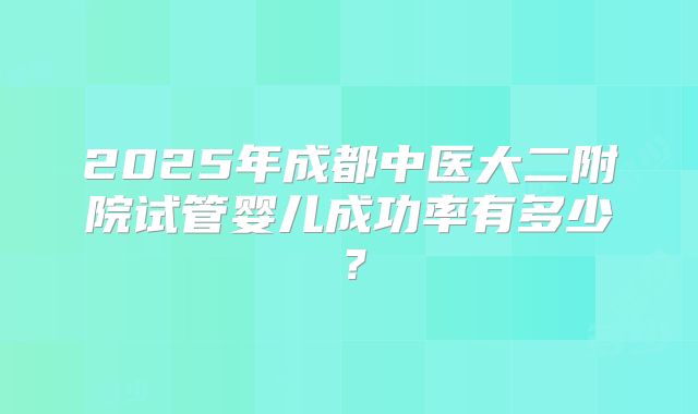 2025年成都中医大二附院试管婴儿成功率有多少？
