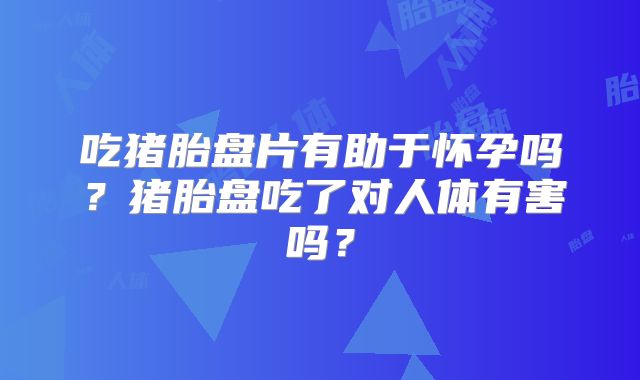 吃猪胎盘片有助于怀孕吗？猪胎盘吃了对人体有害吗？
