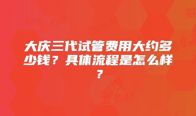 大庆三代试管费用大约多少钱？具体流程是怎么样？