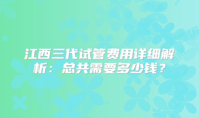 江西三代试管费用详细解析：总共需要多少钱？