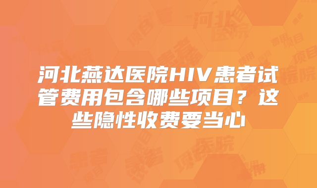 河北燕达医院HIV患者试管费用包含哪些项目？这些隐性收费要当心