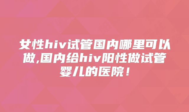 女性hiv试管国内哪里可以做,国内给hiv阳性做试管婴儿的医院!