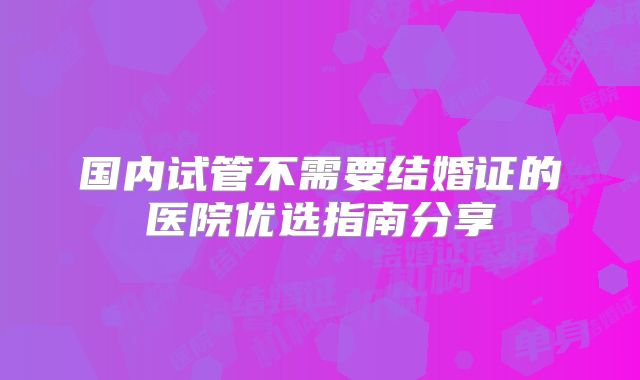 国内试管不需要结婚证的医院优选指南分享