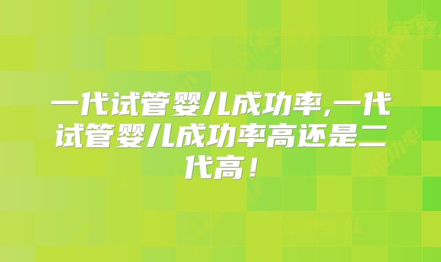 一代试管婴儿成功率,一代试管婴儿成功率高还是二代高！