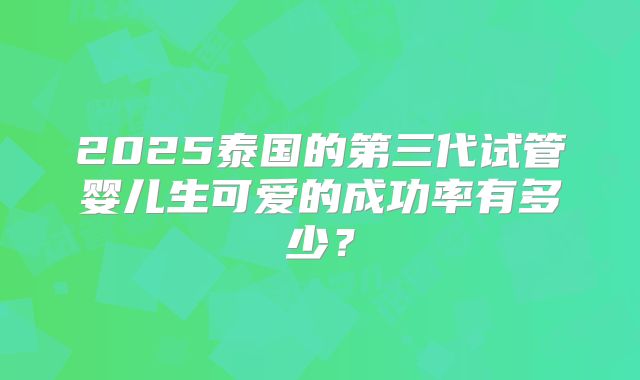 2025泰国的第三代试管婴儿生可爱的成功率有多少？