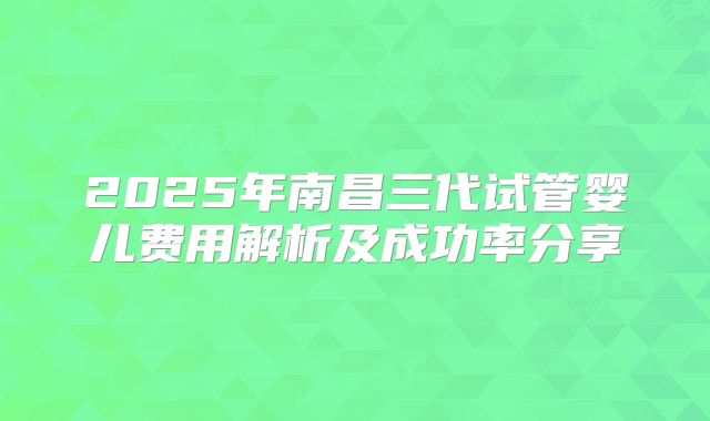 2025年南昌三代试管婴儿费用解析及成功率分享