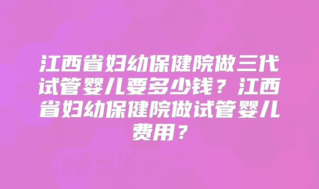 江西省妇幼保健院做三代试管婴儿要多少钱？江西省妇幼保健院做试管婴儿费用？