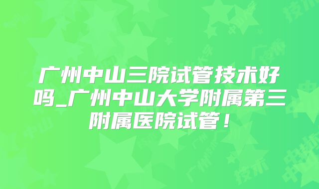 广州中山三院试管技术好吗_广州中山大学附属第三附属医院试管！