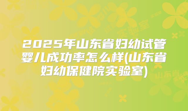 2025年山东省妇幼试管婴儿成功率怎么样(山东省妇幼保健院实验室)