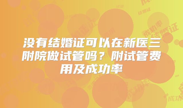 没有结婚证可以在新医三附院做试管吗？附试管费用及成功率