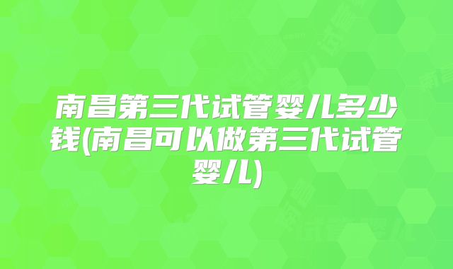 南昌第三代试管婴儿多少钱(南昌可以做第三代试管婴儿)