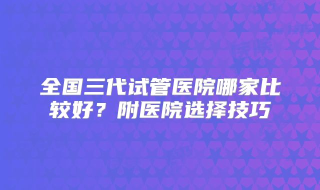 全国三代试管医院哪家比较好?附医院选择技巧