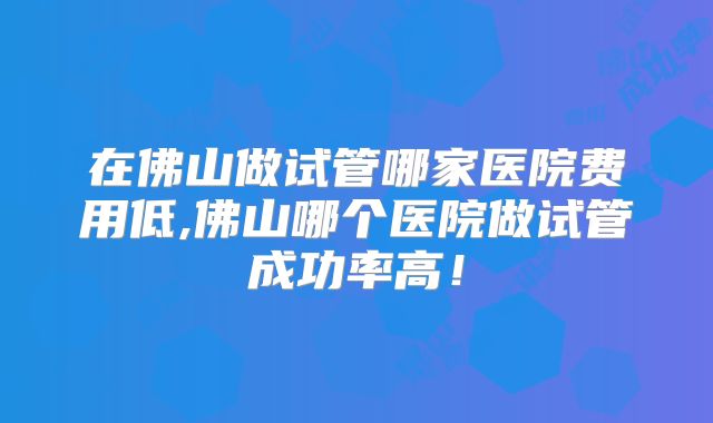 在佛山做试管哪家医院费用低,佛山哪个医院做试管成功率高！