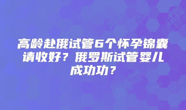 高龄赴俄试管6个怀孕锦囊请收好？俄罗斯试管婴儿成功功？