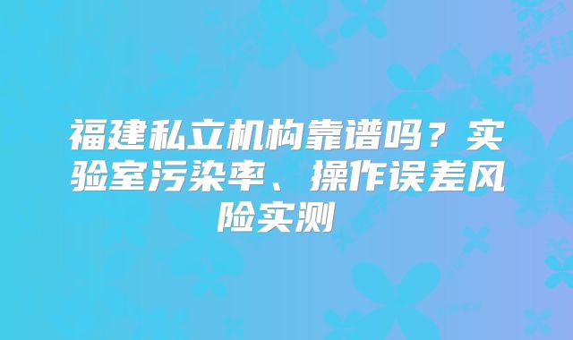 福建私立机构靠谱吗？实验室污染率、操作误差风险实测‌‌