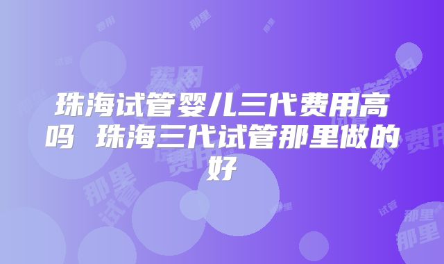珠海试管婴儿三代费用高吗 珠海三代试管那里做的好