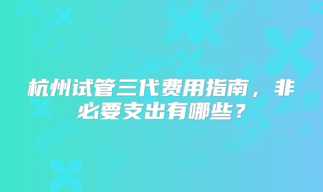 杭州试管三代费用指南,非必要支出有哪些?