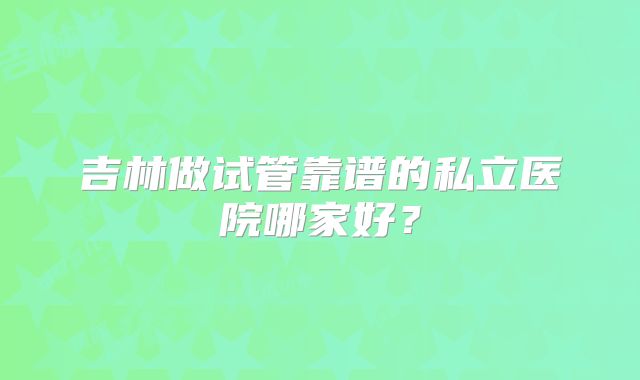 吉林做试管靠谱的私立医院哪家好?
