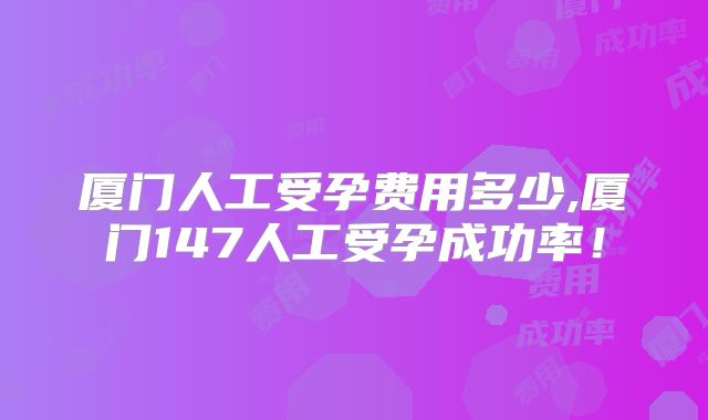 厦门人工受孕费用多少,厦门147人工受孕成功率！