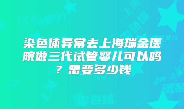 染色体异常去上海瑞金医院做三代试管婴儿可以吗?需要多少钱