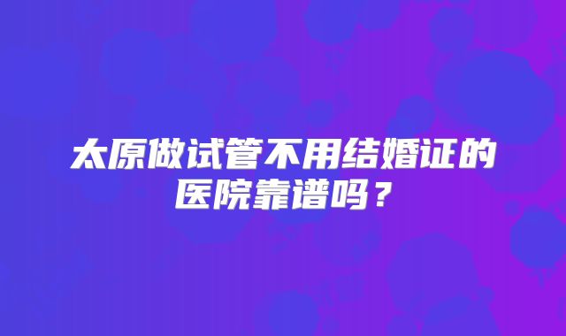 太原做试管不用结婚证的医院靠谱吗？