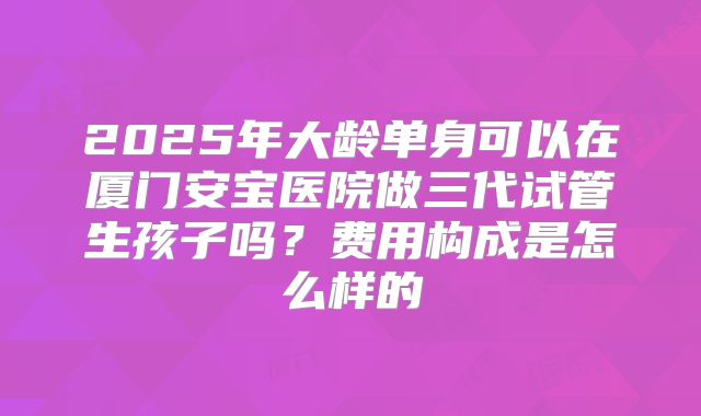 2025年大龄单身可以在厦门安宝医院做三代试管生孩子吗？费用构成是怎么样的