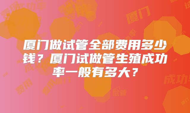 厦门做试管全部费用多少钱?厦门试做管生殖成功率一般有多大?