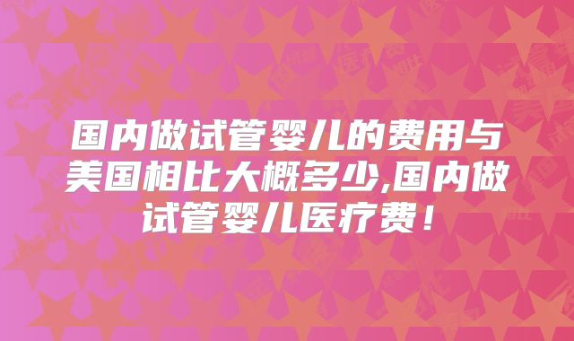国内做试管婴儿的费用与美国相比大概多少,国内做试管婴儿医疗费!