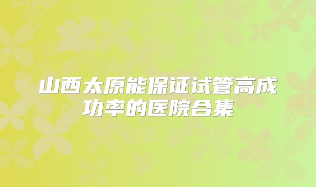 山西太原能保证试管高成功率的医院合集