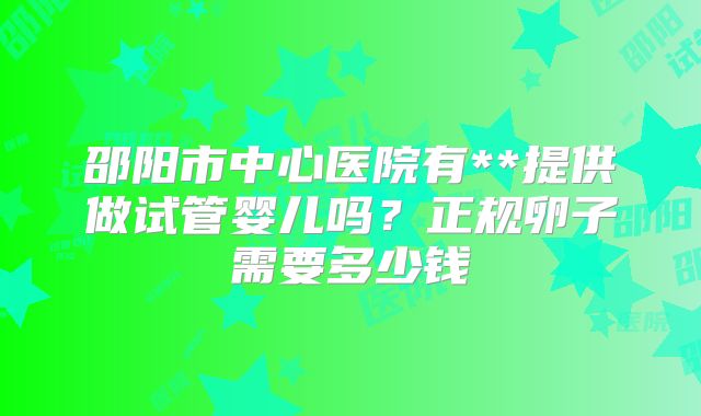 邵阳市中心医院有**提供做试管婴儿吗?正规卵子需要多少钱