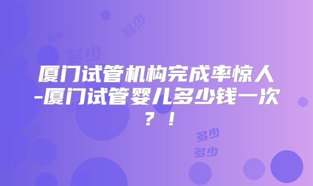 厦门试管机构完成率惊人-厦门试管婴儿多少钱一次？！