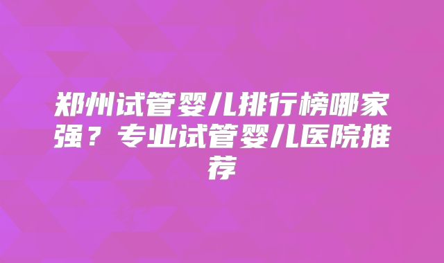 郑州试管婴儿排行榜哪家强?专业试管婴儿医院推荐