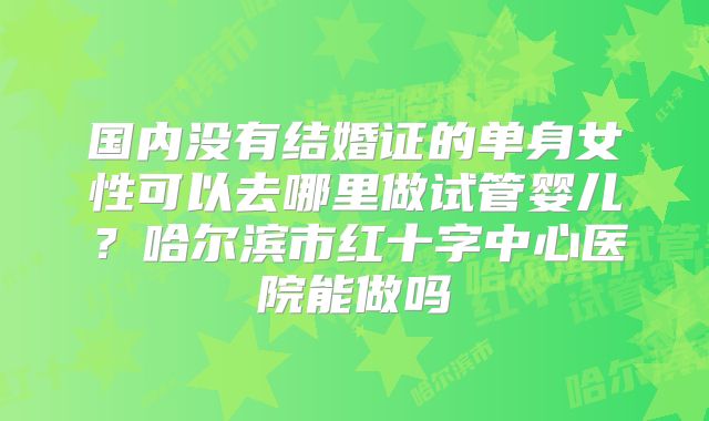 国内没有结婚证的单身女性可以去哪里做试管婴儿?哈尔滨市红十字中心医院能做吗