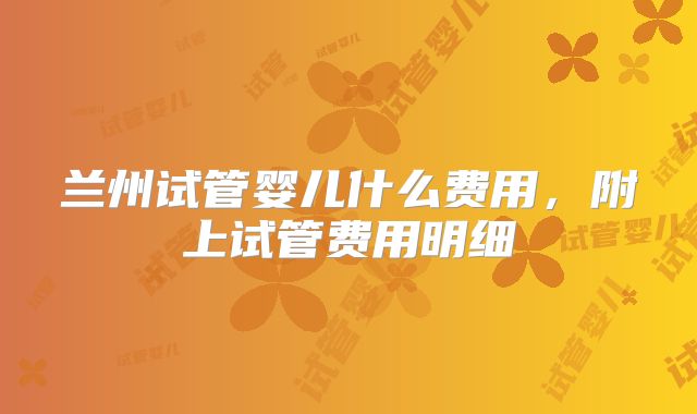 兰州试管婴儿什么费用，附上试管费用明细