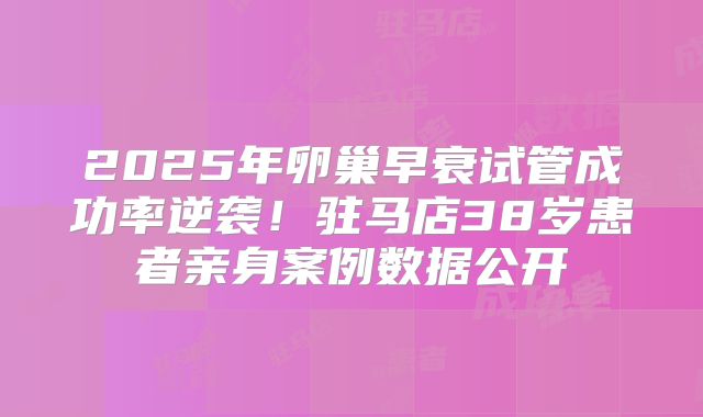 2025年卵巢早衰试管成功率逆袭！驻马店38岁患者亲身案例数据公开