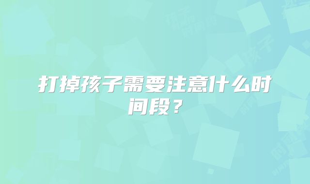 打掉孩子需要注意什么时间段？