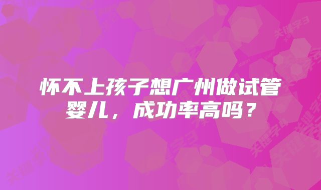 怀不上孩子想广州做试管婴儿，成功率高吗？