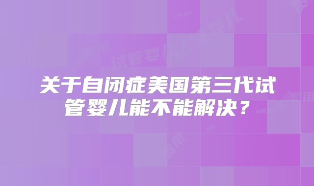 关于自闭症美国第三代试管婴儿能不能解决？