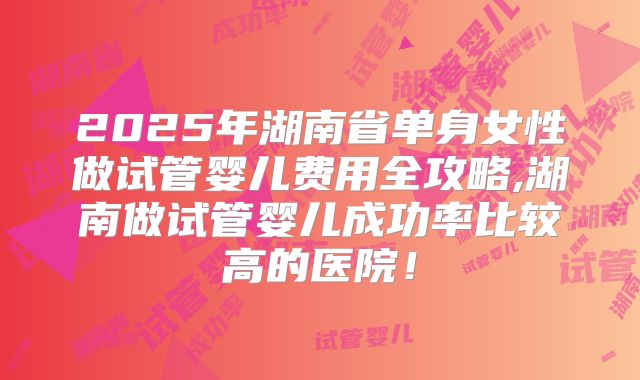 2025年湖南省单身女性做试管婴儿费用全攻略,湖南做试管婴儿成功率比较高的医院！