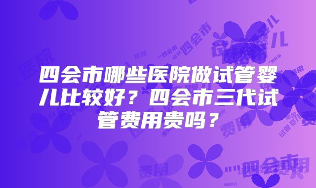 四会市哪些医院做试管婴儿比较好？四会市三代试管费用贵吗？