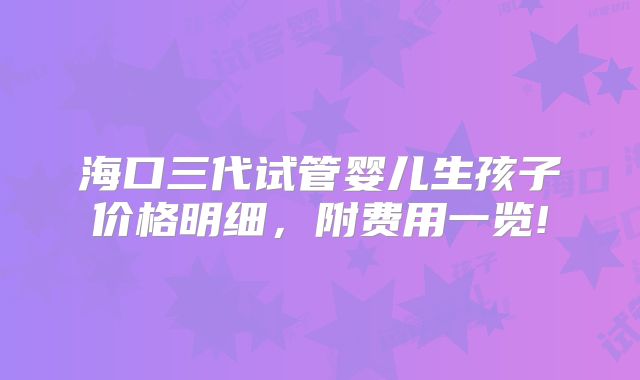海口三代试管婴儿生孩子价格明细，附费用一览!