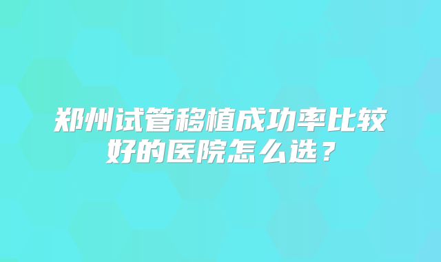 郑州试管移植成功率比较好的医院怎么选？