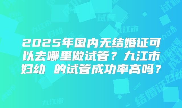 2025年国内无结婚证可以去哪里做试管？九江市妇幼 的试管成功率高吗？