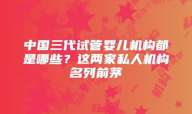 中国三代试管婴儿机构都是哪些？这两家私人机构名列前茅