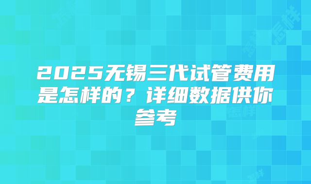 2025无锡三代试管费用是怎样的?详细数据供你参考
