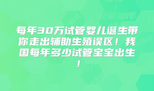 每年30万试管婴儿诞生带你走出辅助生殖误区！我国每年多少试管宝宝出生！