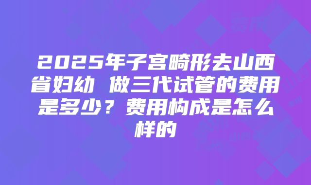 2025年子宫畸形去山西省妇幼 做三代试管的费用是多少？费用构成是怎么样的