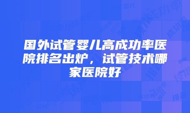 国外试管婴儿高成功率医院排名出炉，试管技术哪家医院好
