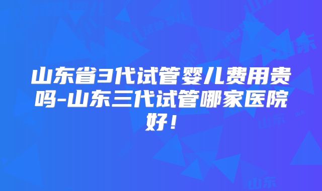 山东省3代试管婴儿费用贵吗-山东三代试管哪家医院好！