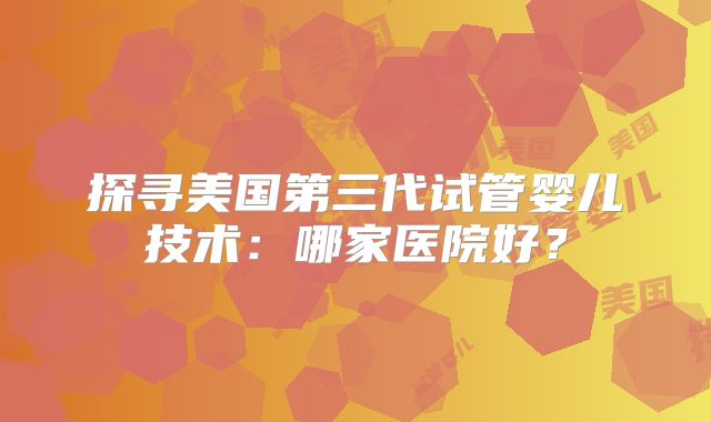 探寻美国第三代试管婴儿技术：哪家医院好？